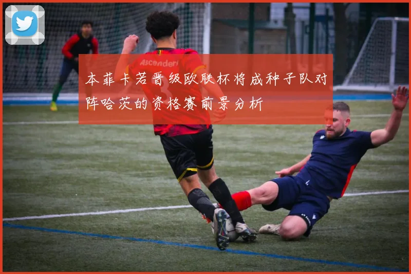 本菲卡若晋级欧联杯将成种子队对阵哈茨的资格赛前景分析