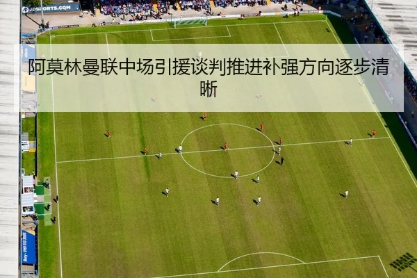 阿莫林曼联中场引援谈判推进补强方向逐步清晰